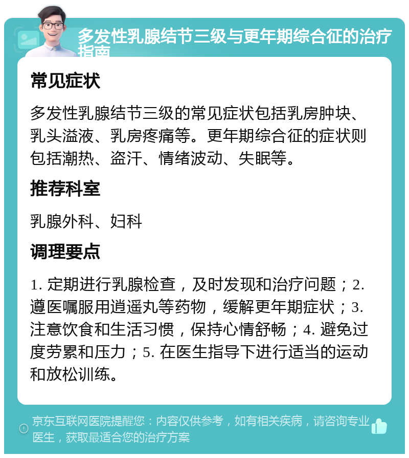 多发性乳腺结节三级与更年期综合征的治疗指南 常见症状 多发性乳腺结节三级的常见症状包括乳房肿块、乳头溢液、乳房疼痛等。更年期综合征的症状则包括潮热、盗汗、情绪波动、失眠等。 推荐科室 乳腺外科、妇科 调理要点 1. 定期进行乳腺检查，及时发现和治疗问题；2. 遵医嘱服用逍遥丸等药物，缓解更年期症状；3. 注意饮食和生活习惯，保持心情舒畅；4. 避免过度劳累和压力；5. 在医生指导下进行适当的运动和放松训练。