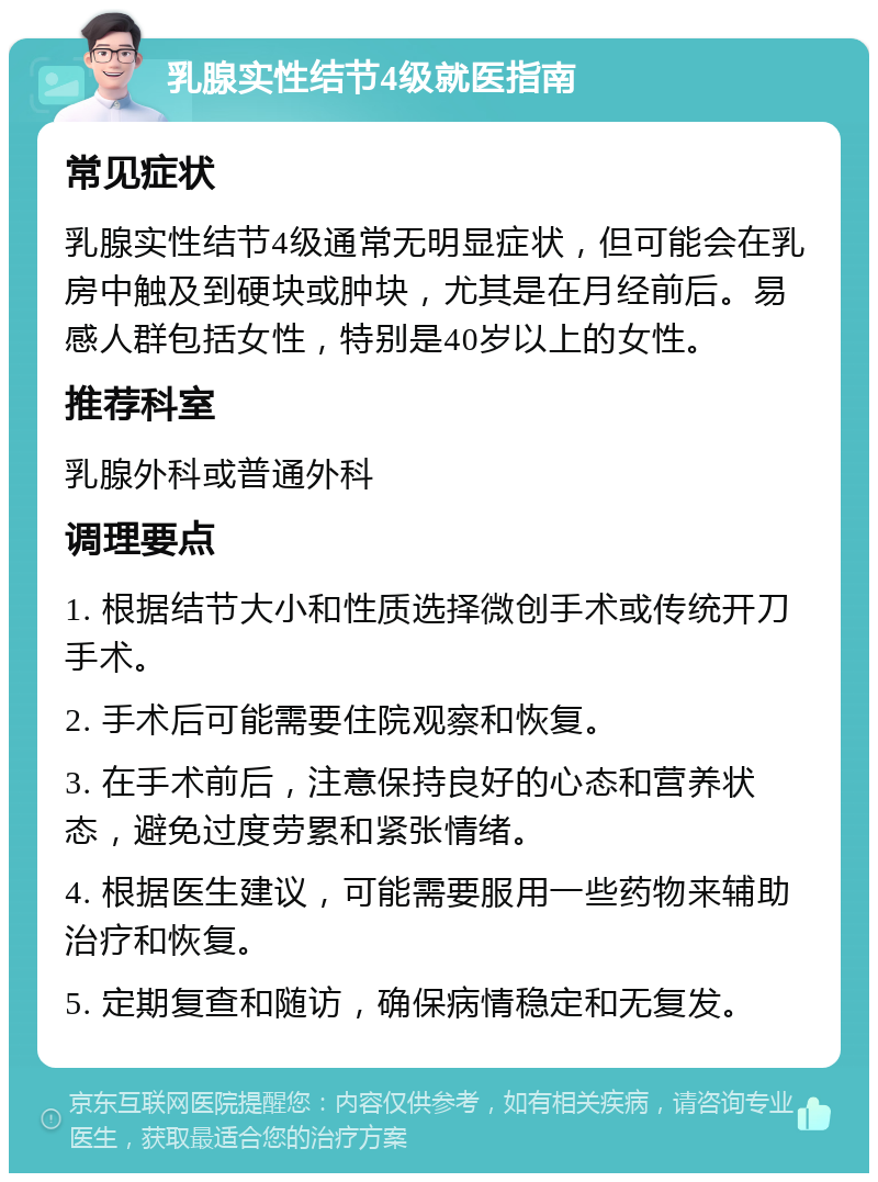 乳腺实性结节4级就医指南 常见症状 乳腺实性结节4级通常无明显症状，但可能会在乳房中触及到硬块或肿块，尤其是在月经前后。易感人群包括女性，特别是40岁以上的女性。 推荐科室 乳腺外科或普通外科 调理要点 1. 根据结节大小和性质选择微创手术或传统开刀手术。 2. 手术后可能需要住院观察和恢复。 3. 在手术前后，注意保持良好的心态和营养状态，避免过度劳累和紧张情绪。 4. 根据医生建议，可能需要服用一些药物来辅助治疗和恢复。 5. 定期复查和随访，确保病情稳定和无复发。