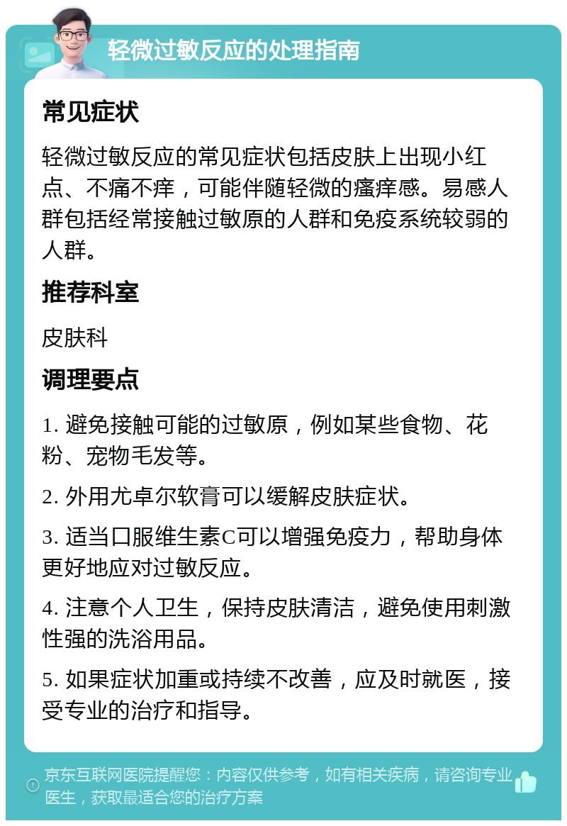 轻微过敏反应的处理指南 常见症状 轻微过敏反应的常见症状包括皮肤上出现小红点、不痛不痒，可能伴随轻微的瘙痒感。易感人群包括经常接触过敏原的人群和免疫系统较弱的人群。 推荐科室 皮肤科 调理要点 1. 避免接触可能的过敏原，例如某些食物、花粉、宠物毛发等。 2. 外用尤卓尔软膏可以缓解皮肤症状。 3. 适当口服维生素C可以增强免疫力，帮助身体更好地应对过敏反应。 4. 注意个人卫生，保持皮肤清洁，避免使用刺激性强的洗浴用品。 5. 如果症状加重或持续不改善，应及时就医，接受专业的治疗和指导。