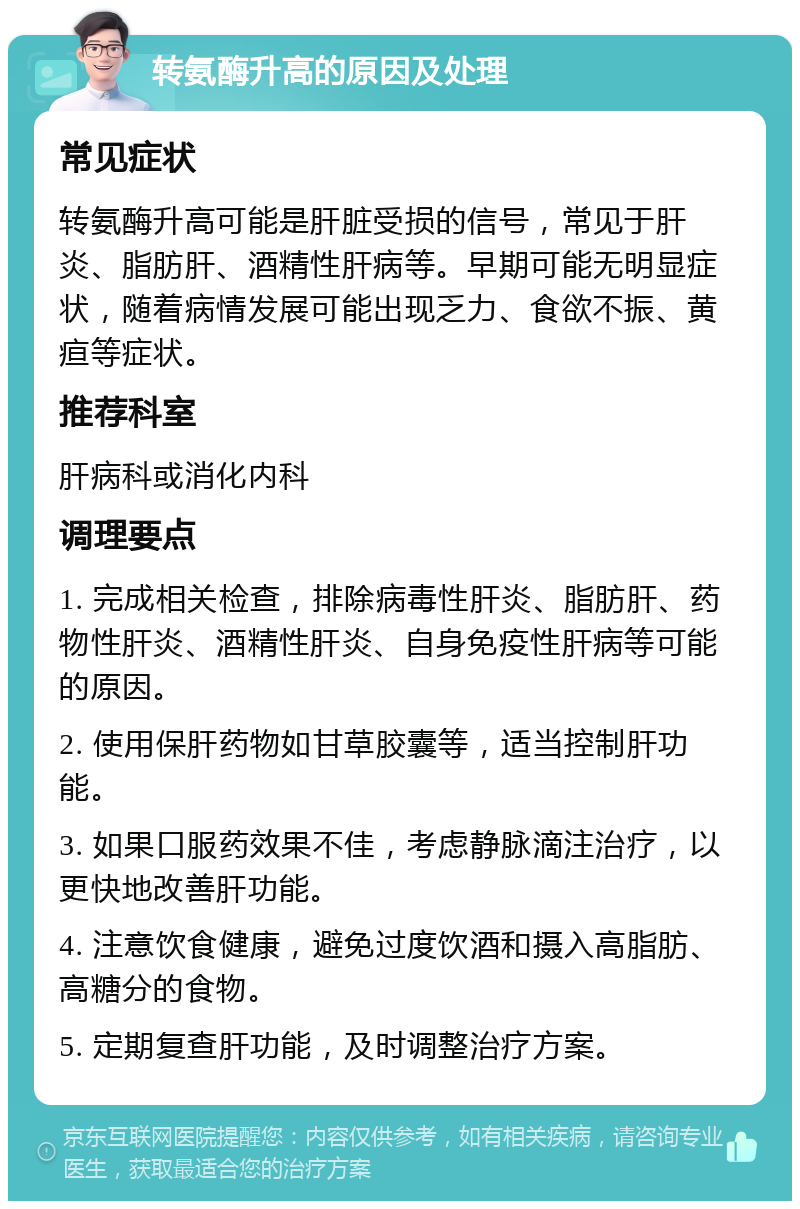 转氨酶升高的原因及处理 常见症状 转氨酶升高可能是肝脏受损的信号，常见于肝炎、脂肪肝、酒精性肝病等。早期可能无明显症状，随着病情发展可能出现乏力、食欲不振、黄疸等症状。 推荐科室 肝病科或消化内科 调理要点 1. 完成相关检查，排除病毒性肝炎、脂肪肝、药物性肝炎、酒精性肝炎、自身免疫性肝病等可能的原因。 2. 使用保肝药物如甘草胶囊等，适当控制肝功能。 3. 如果口服药效果不佳，考虑静脉滴注治疗，以更快地改善肝功能。 4. 注意饮食健康，避免过度饮酒和摄入高脂肪、高糖分的食物。 5. 定期复查肝功能，及时调整治疗方案。