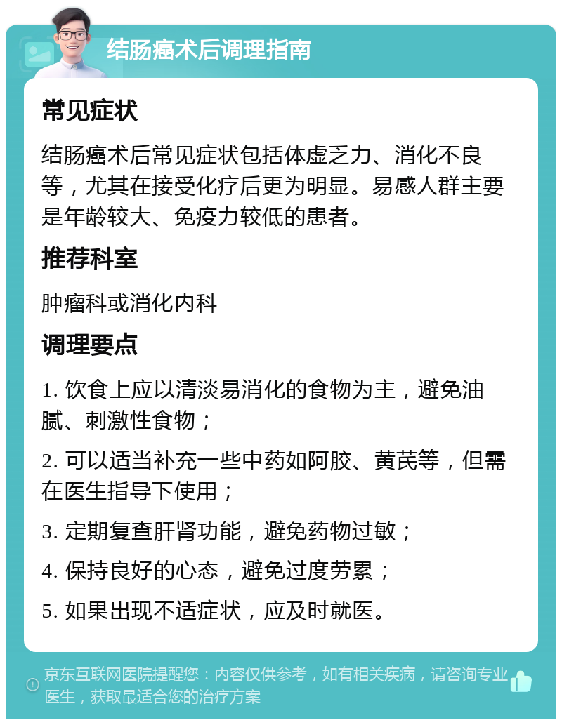 结肠癌术后调理指南 常见症状 结肠癌术后常见症状包括体虚乏力、消化不良等，尤其在接受化疗后更为明显。易感人群主要是年龄较大、免疫力较低的患者。 推荐科室 肿瘤科或消化内科 调理要点 1. 饮食上应以清淡易消化的食物为主，避免油腻、刺激性食物； 2. 可以适当补充一些中药如阿胶、黄芪等，但需在医生指导下使用； 3. 定期复查肝肾功能，避免药物过敏； 4. 保持良好的心态，避免过度劳累； 5. 如果出现不适症状，应及时就医。