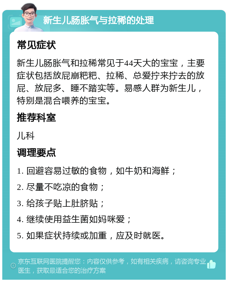 新生儿肠胀气与拉稀的处理 常见症状 新生儿肠胀气和拉稀常见于44天大的宝宝，主要症状包括放屁崩粑粑、拉稀、总爱拧来拧去的放屁、放屁多、睡不踏实等。易感人群为新生儿，特别是混合喂养的宝宝。 推荐科室 儿科 调理要点 1. 回避容易过敏的食物，如牛奶和海鲜； 2. 尽量不吃凉的食物； 3. 给孩子贴上肚脐贴； 4. 继续使用益生菌如妈咪爱； 5. 如果症状持续或加重，应及时就医。