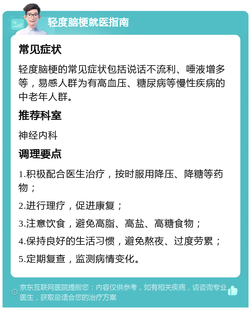 轻度脑梗就医指南 常见症状 轻度脑梗的常见症状包括说话不流利、唾液增多等，易感人群为有高血压、糖尿病等慢性疾病的中老年人群。 推荐科室 神经内科 调理要点 1.积极配合医生治疗，按时服用降压、降糖等药物； 2.进行理疗，促进康复； 3.注意饮食，避免高脂、高盐、高糖食物； 4.保持良好的生活习惯，避免熬夜、过度劳累； 5.定期复查，监测病情变化。