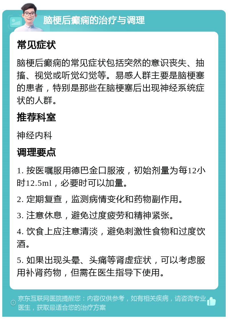 脑梗后癫痫的治疗与调理 常见症状 脑梗后癫痫的常见症状包括突然的意识丧失、抽搐、视觉或听觉幻觉等。易感人群主要是脑梗塞的患者，特别是那些在脑梗塞后出现神经系统症状的人群。 推荐科室 神经内科 调理要点 1. 按医嘱服用德巴金口服液，初始剂量为每12小时12.5ml，必要时可以加量。 2. 定期复查，监测病情变化和药物副作用。 3. 注意休息，避免过度疲劳和精神紧张。 4. 饮食上应注意清淡，避免刺激性食物和过度饮酒。 5. 如果出现头晕、头痛等肾虚症状，可以考虑服用补肾药物，但需在医生指导下使用。