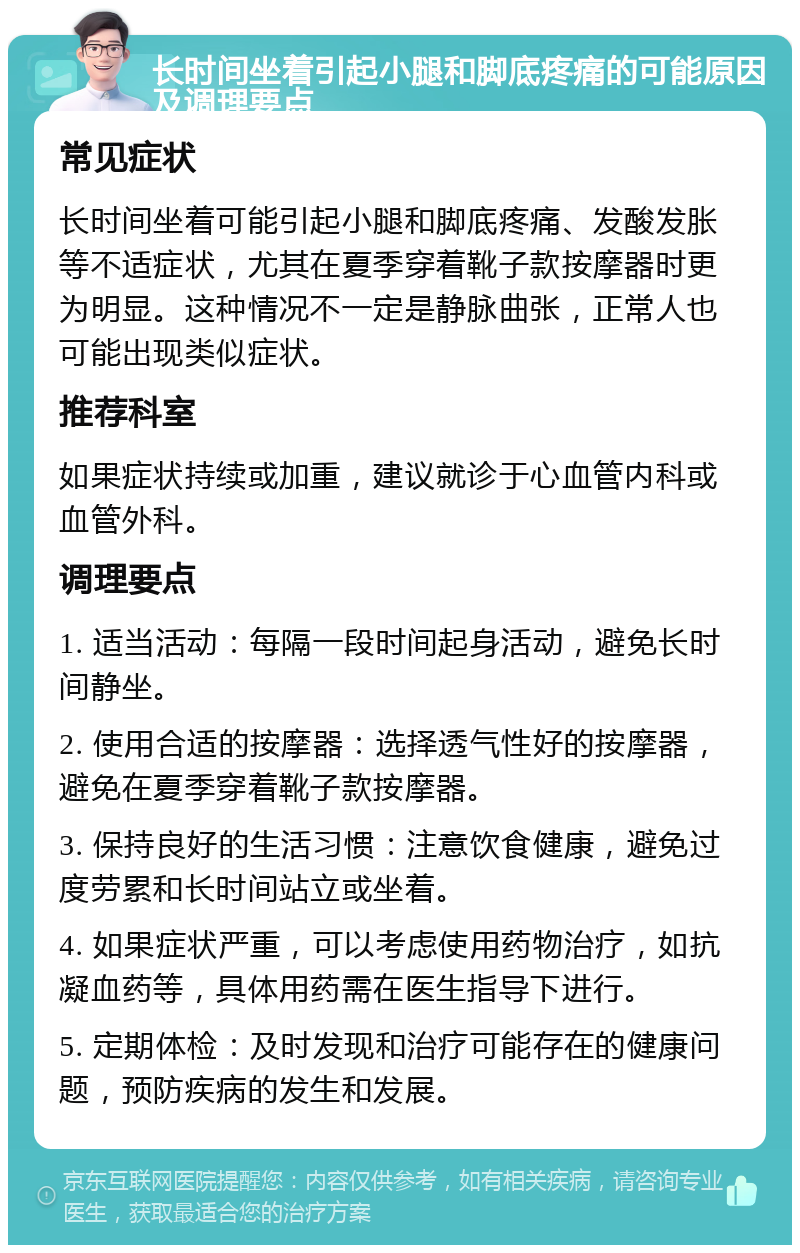 长时间坐着引起小腿和脚底疼痛的可能原因及调理要点 常见症状 长时间坐着可能引起小腿和脚底疼痛、发酸发胀等不适症状，尤其在夏季穿着靴子款按摩器时更为明显。这种情况不一定是静脉曲张，正常人也可能出现类似症状。 推荐科室 如果症状持续或加重，建议就诊于心血管内科或血管外科。 调理要点 1. 适当活动：每隔一段时间起身活动，避免长时间静坐。 2. 使用合适的按摩器：选择透气性好的按摩器，避免在夏季穿着靴子款按摩器。 3. 保持良好的生活习惯：注意饮食健康，避免过度劳累和长时间站立或坐着。 4. 如果症状严重，可以考虑使用药物治疗，如抗凝血药等，具体用药需在医生指导下进行。 5. 定期体检：及时发现和治疗可能存在的健康问题，预防疾病的发生和发展。