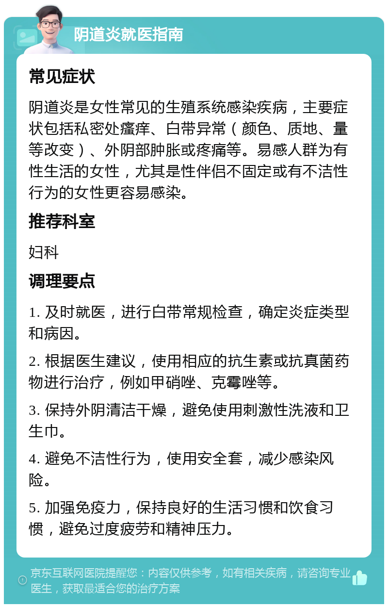 阴道炎就医指南 常见症状 阴道炎是女性常见的生殖系统感染疾病，主要症状包括私密处瘙痒、白带异常（颜色、质地、量等改变）、外阴部肿胀或疼痛等。易感人群为有性生活的女性，尤其是性伴侣不固定或有不洁性行为的女性更容易感染。 推荐科室 妇科 调理要点 1. 及时就医，进行白带常规检查，确定炎症类型和病因。 2. 根据医生建议，使用相应的抗生素或抗真菌药物进行治疗，例如甲硝唑、克霉唑等。 3. 保持外阴清洁干燥，避免使用刺激性洗液和卫生巾。 4. 避免不洁性行为，使用安全套，减少感染风险。 5. 加强免疫力，保持良好的生活习惯和饮食习惯，避免过度疲劳和精神压力。