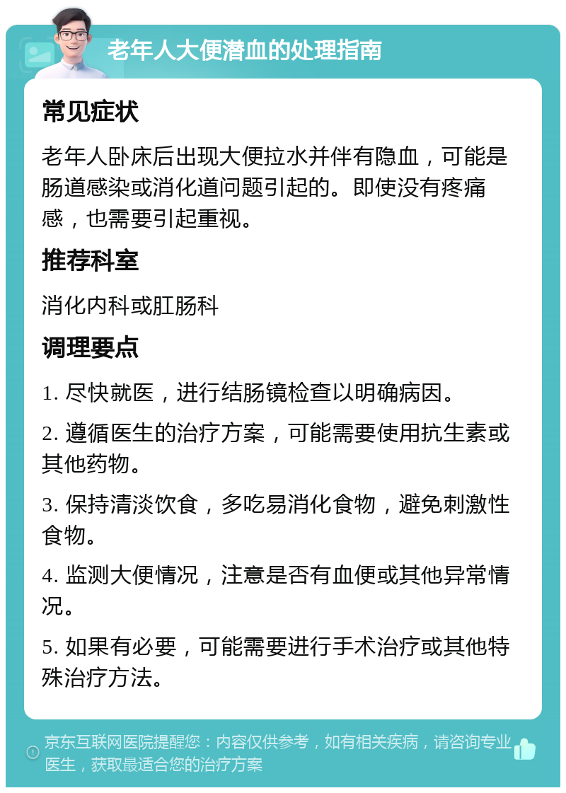 老年人大便潜血的处理指南 常见症状 老年人卧床后出现大便拉水并伴有隐血，可能是肠道感染或消化道问题引起的。即使没有疼痛感，也需要引起重视。 推荐科室 消化内科或肛肠科 调理要点 1. 尽快就医，进行结肠镜检查以明确病因。 2. 遵循医生的治疗方案，可能需要使用抗生素或其他药物。 3. 保持清淡饮食，多吃易消化食物，避免刺激性食物。 4. 监测大便情况，注意是否有血便或其他异常情况。 5. 如果有必要，可能需要进行手术治疗或其他特殊治疗方法。