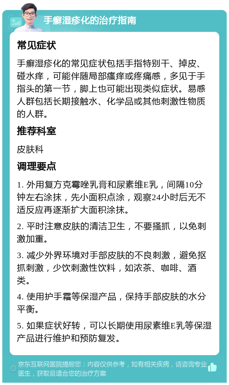 手癣湿疹化的治疗指南 常见症状 手癣湿疹化的常见症状包括手指特别干、掉皮、碰水痒，可能伴随局部瘙痒或疼痛感，多见于手指头的第一节，脚上也可能出现类似症状。易感人群包括长期接触水、化学品或其他刺激性物质的人群。 推荐科室 皮肤科 调理要点 1. 外用复方克霉唑乳膏和尿素维E乳，间隔10分钟左右涂抹，先小面积点涂，观察24小时后无不适反应再逐渐扩大面积涂抹。 2. 平时注意皮肤的清洁卫生，不要搔抓，以免刺激加重。 3. 减少外界环境对手部皮肤的不良刺激，避免抠抓刺激，少饮刺激性饮料，如浓茶、咖啡、酒类。 4. 使用护手霜等保湿产品，保持手部皮肤的水分平衡。 5. 如果症状好转，可以长期使用尿素维E乳等保湿产品进行维护和预防复发。