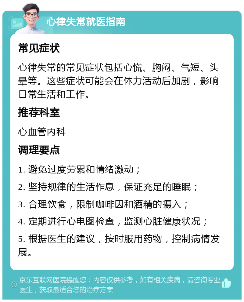 心律失常就医指南 常见症状 心律失常的常见症状包括心慌、胸闷、气短、头晕等。这些症状可能会在体力活动后加剧，影响日常生活和工作。 推荐科室 心血管内科 调理要点 1. 避免过度劳累和情绪激动； 2. 坚持规律的生活作息，保证充足的睡眠； 3. 合理饮食，限制咖啡因和酒精的摄入； 4. 定期进行心电图检查，监测心脏健康状况； 5. 根据医生的建议，按时服用药物，控制病情发展。