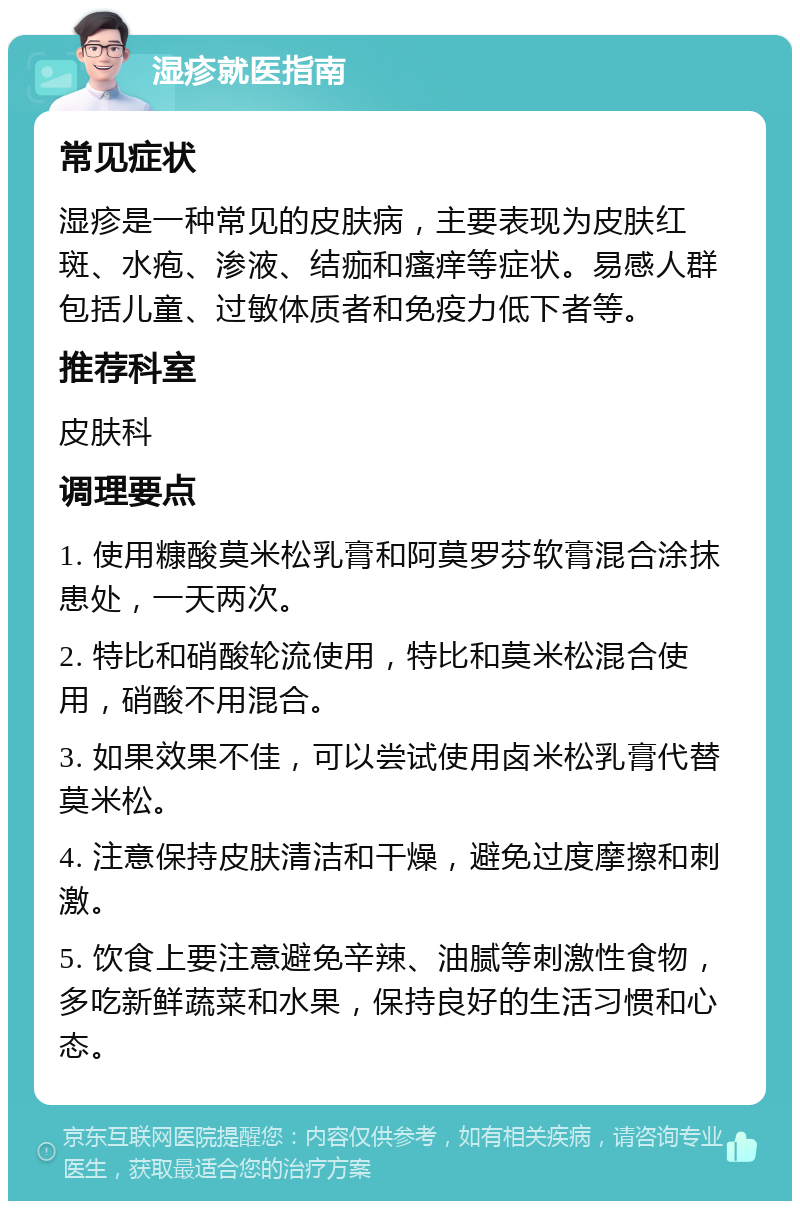 湿疹就医指南 常见症状 湿疹是一种常见的皮肤病，主要表现为皮肤红斑、水疱、渗液、结痂和瘙痒等症状。易感人群包括儿童、过敏体质者和免疫力低下者等。 推荐科室 皮肤科 调理要点 1. 使用糠酸莫米松乳膏和阿莫罗芬软膏混合涂抹患处，一天两次。 2. 特比和硝酸轮流使用，特比和莫米松混合使用，硝酸不用混合。 3. 如果效果不佳，可以尝试使用卤米松乳膏代替莫米松。 4. 注意保持皮肤清洁和干燥，避免过度摩擦和刺激。 5. 饮食上要注意避免辛辣、油腻等刺激性食物，多吃新鲜蔬菜和水果，保持良好的生活习惯和心态。