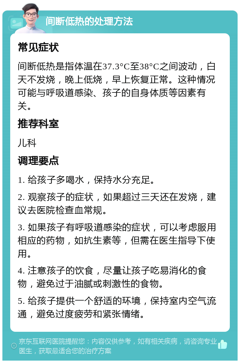 间断低热的处理方法 常见症状 间断低热是指体温在37.3°C至38°C之间波动，白天不发烧，晚上低烧，早上恢复正常。这种情况可能与呼吸道感染、孩子的自身体质等因素有关。 推荐科室 儿科 调理要点 1. 给孩子多喝水，保持水分充足。 2. 观察孩子的症状，如果超过三天还在发烧，建议去医院检查血常规。 3. 如果孩子有呼吸道感染的症状，可以考虑服用相应的药物，如抗生素等，但需在医生指导下使用。 4. 注意孩子的饮食，尽量让孩子吃易消化的食物，避免过于油腻或刺激性的食物。 5. 给孩子提供一个舒适的环境，保持室内空气流通，避免过度疲劳和紧张情绪。