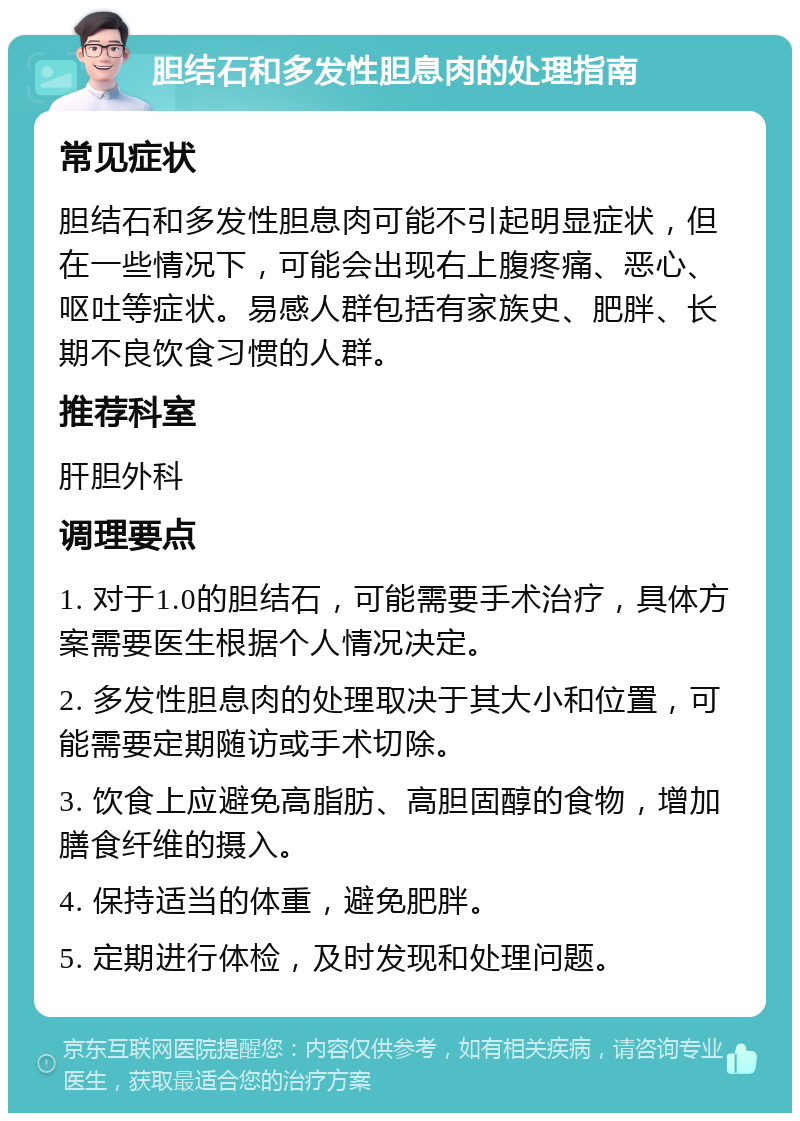 胆结石和多发性胆息肉的处理指南 常见症状 胆结石和多发性胆息肉可能不引起明显症状，但在一些情况下，可能会出现右上腹疼痛、恶心、呕吐等症状。易感人群包括有家族史、肥胖、长期不良饮食习惯的人群。 推荐科室 肝胆外科 调理要点 1. 对于1.0的胆结石，可能需要手术治疗，具体方案需要医生根据个人情况决定。 2. 多发性胆息肉的处理取决于其大小和位置，可能需要定期随访或手术切除。 3. 饮食上应避免高脂肪、高胆固醇的食物，增加膳食纤维的摄入。 4. 保持适当的体重，避免肥胖。 5. 定期进行体检，及时发现和处理问题。