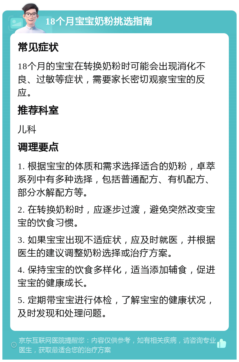 18个月宝宝奶粉挑选指南 常见症状 18个月的宝宝在转换奶粉时可能会出现消化不良、过敏等症状，需要家长密切观察宝宝的反应。 推荐科室 儿科 调理要点 1. 根据宝宝的体质和需求选择适合的奶粉，卓萃系列中有多种选择，包括普通配方、有机配方、部分水解配方等。 2. 在转换奶粉时，应逐步过渡，避免突然改变宝宝的饮食习惯。 3. 如果宝宝出现不适症状，应及时就医，并根据医生的建议调整奶粉选择或治疗方案。 4. 保持宝宝的饮食多样化，适当添加辅食，促进宝宝的健康成长。 5. 定期带宝宝进行体检，了解宝宝的健康状况，及时发现和处理问题。