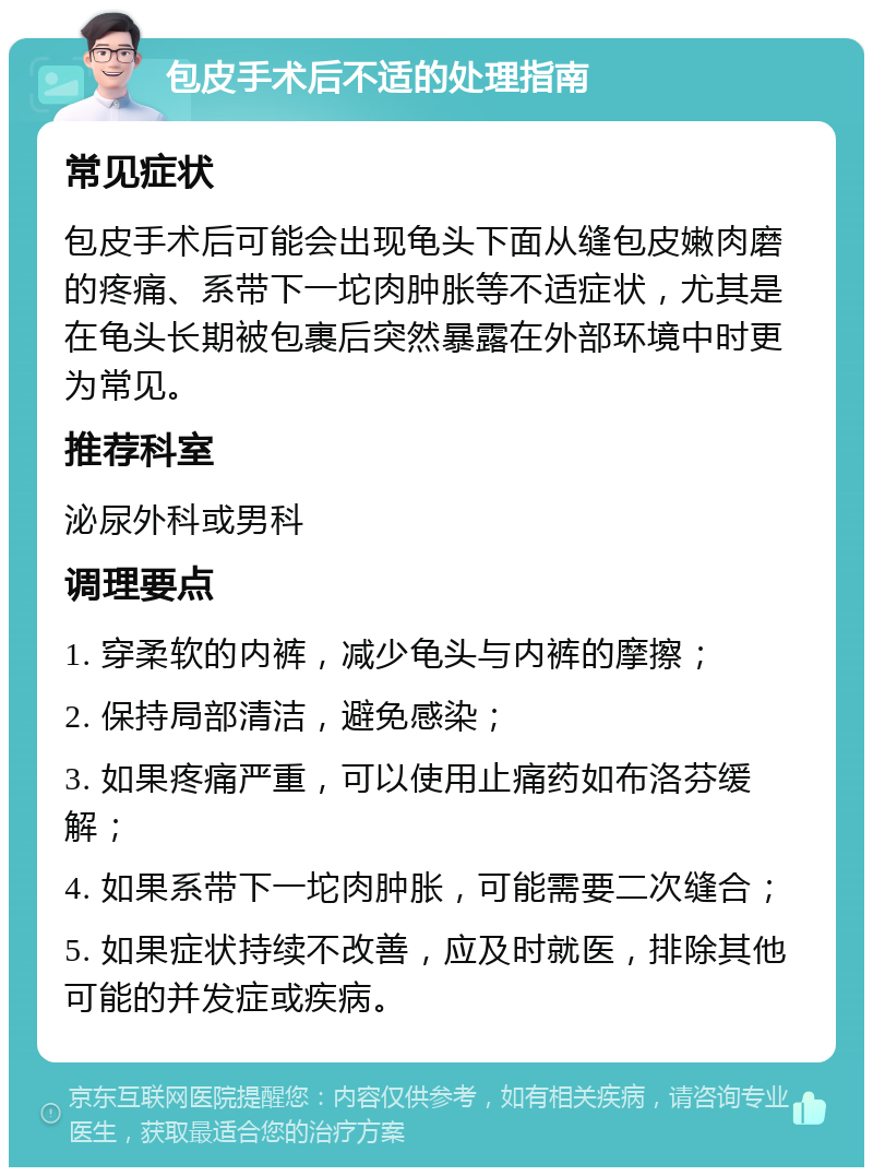 包皮手术后不适的处理指南 常见症状 包皮手术后可能会出现龟头下面从缝包皮嫩肉磨的疼痛、系带下一坨肉肿胀等不适症状，尤其是在龟头长期被包裹后突然暴露在外部环境中时更为常见。 推荐科室 泌尿外科或男科 调理要点 1. 穿柔软的内裤，减少龟头与内裤的摩擦； 2. 保持局部清洁，避免感染； 3. 如果疼痛严重，可以使用止痛药如布洛芬缓解； 4. 如果系带下一坨肉肿胀，可能需要二次缝合； 5. 如果症状持续不改善，应及时就医，排除其他可能的并发症或疾病。