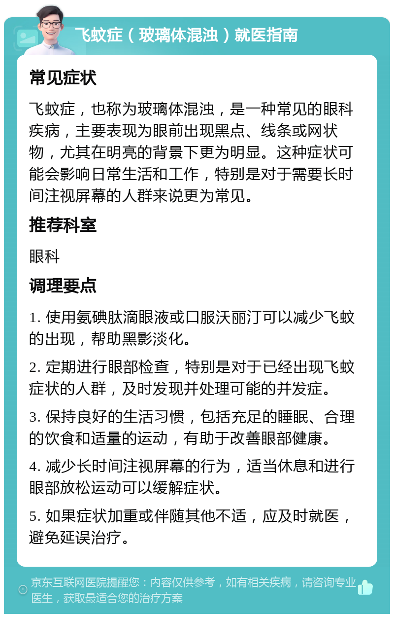 飞蚊症（玻璃体混浊）就医指南 常见症状 飞蚊症，也称为玻璃体混浊，是一种常见的眼科疾病，主要表现为眼前出现黑点、线条或网状物，尤其在明亮的背景下更为明显。这种症状可能会影响日常生活和工作，特别是对于需要长时间注视屏幕的人群来说更为常见。 推荐科室 眼科 调理要点 1. 使用氨碘肽滴眼液或口服沃丽汀可以减少飞蚊的出现，帮助黑影淡化。 2. 定期进行眼部检查，特别是对于已经出现飞蚊症状的人群，及时发现并处理可能的并发症。 3. 保持良好的生活习惯，包括充足的睡眠、合理的饮食和适量的运动，有助于改善眼部健康。 4. 减少长时间注视屏幕的行为，适当休息和进行眼部放松运动可以缓解症状。 5. 如果症状加重或伴随其他不适，应及时就医，避免延误治疗。