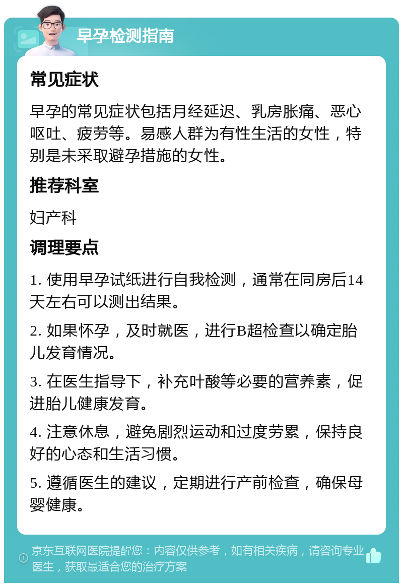 早孕检测指南 常见症状 早孕的常见症状包括月经延迟、乳房胀痛、恶心呕吐、疲劳等。易感人群为有性生活的女性，特别是未采取避孕措施的女性。 推荐科室 妇产科 调理要点 1. 使用早孕试纸进行自我检测，通常在同房后14天左右可以测出结果。 2. 如果怀孕，及时就医，进行B超检查以确定胎儿发育情况。 3. 在医生指导下，补充叶酸等必要的营养素，促进胎儿健康发育。 4. 注意休息，避免剧烈运动和过度劳累，保持良好的心态和生活习惯。 5. 遵循医生的建议，定期进行产前检查，确保母婴健康。