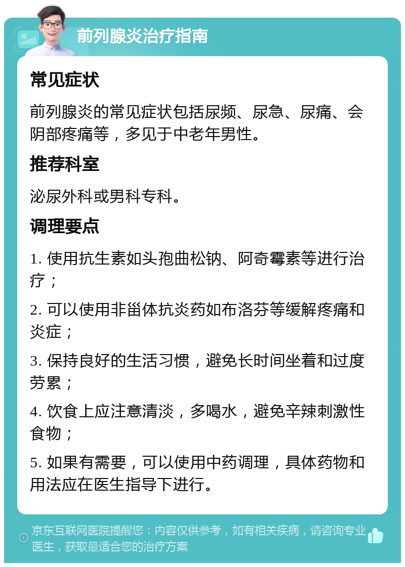 前列腺炎治疗指南 常见症状 前列腺炎的常见症状包括尿频、尿急、尿痛、会阴部疼痛等，多见于中老年男性。 推荐科室 泌尿外科或男科专科。 调理要点 1. 使用抗生素如头孢曲松钠、阿奇霉素等进行治疗； 2. 可以使用非甾体抗炎药如布洛芬等缓解疼痛和炎症； 3. 保持良好的生活习惯，避免长时间坐着和过度劳累； 4. 饮食上应注意清淡，多喝水，避免辛辣刺激性食物； 5. 如果有需要，可以使用中药调理，具体药物和用法应在医生指导下进行。