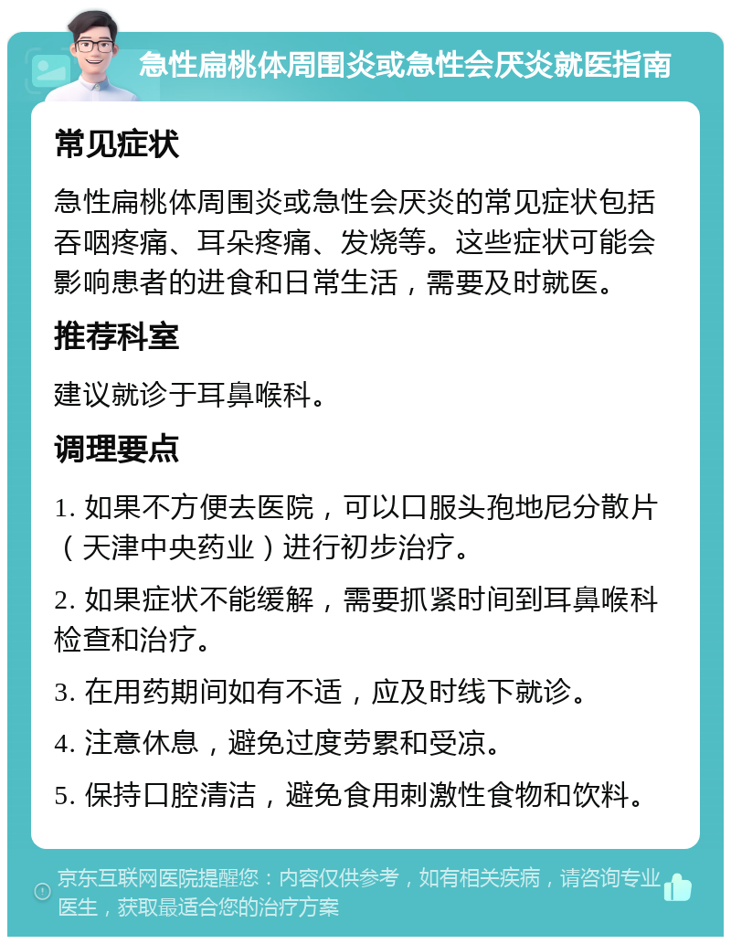 急性扁桃体周围炎或急性会厌炎就医指南 常见症状 急性扁桃体周围炎或急性会厌炎的常见症状包括吞咽疼痛、耳朵疼痛、发烧等。这些症状可能会影响患者的进食和日常生活，需要及时就医。 推荐科室 建议就诊于耳鼻喉科。 调理要点 1. 如果不方便去医院，可以口服头孢地尼分散片（天津中央药业）进行初步治疗。 2. 如果症状不能缓解，需要抓紧时间到耳鼻喉科检查和治疗。 3. 在用药期间如有不适，应及时线下就诊。 4. 注意休息，避免过度劳累和受凉。 5. 保持口腔清洁，避免食用刺激性食物和饮料。