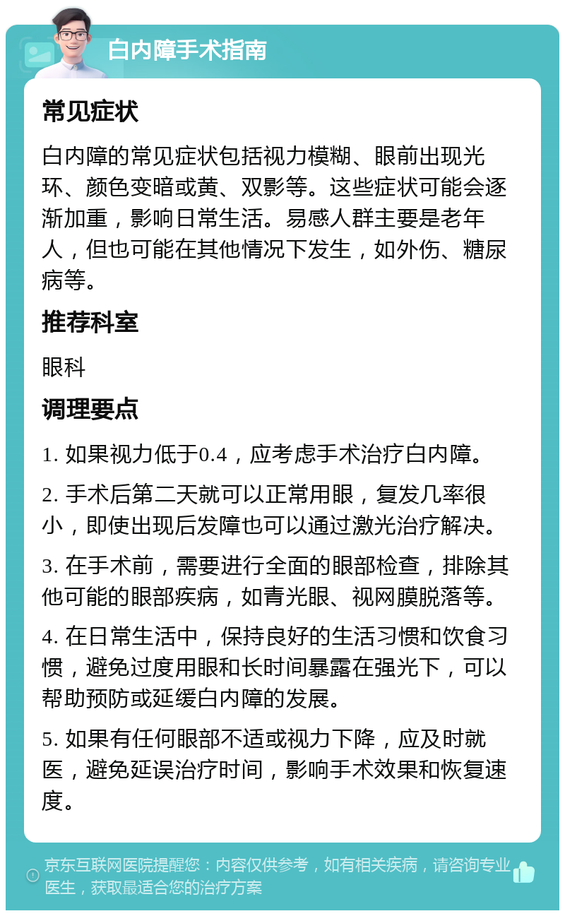 白内障手术指南 常见症状 白内障的常见症状包括视力模糊、眼前出现光环、颜色变暗或黄、双影等。这些症状可能会逐渐加重，影响日常生活。易感人群主要是老年人，但也可能在其他情况下发生，如外伤、糖尿病等。 推荐科室 眼科 调理要点 1. 如果视力低于0.4，应考虑手术治疗白内障。 2. 手术后第二天就可以正常用眼，复发几率很小，即使出现后发障也可以通过激光治疗解决。 3. 在手术前，需要进行全面的眼部检查，排除其他可能的眼部疾病，如青光眼、视网膜脱落等。 4. 在日常生活中，保持良好的生活习惯和饮食习惯，避免过度用眼和长时间暴露在强光下，可以帮助预防或延缓白内障的发展。 5. 如果有任何眼部不适或视力下降，应及时就医，避免延误治疗时间，影响手术效果和恢复速度。