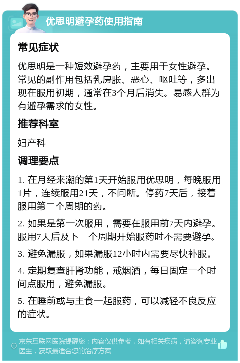 优思明避孕药使用指南 常见症状 优思明是一种短效避孕药，主要用于女性避孕。常见的副作用包括乳房胀、恶心、呕吐等，多出现在服用初期，通常在3个月后消失。易感人群为有避孕需求的女性。 推荐科室 妇产科 调理要点 1. 在月经来潮的第1天开始服用优思明，每晚服用1片，连续服用21天，不间断。停药7天后，接着服用第二个周期的药。 2. 如果是第一次服用，需要在服用前7天内避孕。服用7天后及下一个周期开始服药时不需要避孕。 3. 避免漏服，如果漏服12小时内需要尽快补服。 4. 定期复查肝肾功能，戒烟酒，每日固定一个时间点服用，避免漏服。 5. 在睡前或与主食一起服药，可以减轻不良反应的症状。