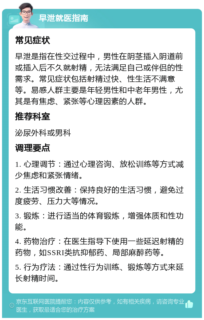 早泄就医指南 常见症状 早泄是指在性交过程中，男性在阴茎插入阴道前或插入后不久就射精，无法满足自己或伴侣的性需求。常见症状包括射精过快、性生活不满意等。易感人群主要是年轻男性和中老年男性，尤其是有焦虑、紧张等心理因素的人群。 推荐科室 泌尿外科或男科 调理要点 1. 心理调节：通过心理咨询、放松训练等方式减少焦虑和紧张情绪。 2. 生活习惯改善：保持良好的生活习惯，避免过度疲劳、压力大等情况。 3. 锻炼：进行适当的体育锻炼，增强体质和性功能。 4. 药物治疗：在医生指导下使用一些延迟射精的药物，如SSRI类抗抑郁药、局部麻醉药等。 5. 行为疗法：通过性行为训练、锻炼等方式来延长射精时间。