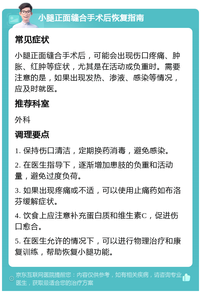 小腿正面缝合手术后恢复指南 常见症状 小腿正面缝合手术后，可能会出现伤口疼痛、肿胀、红肿等症状，尤其是在活动或负重时。需要注意的是，如果出现发热、渗液、感染等情况，应及时就医。 推荐科室 外科 调理要点 1. 保持伤口清洁，定期换药消毒，避免感染。 2. 在医生指导下，逐渐增加患肢的负重和活动量，避免过度负荷。 3. 如果出现疼痛或不适，可以使用止痛药如布洛芬缓解症状。 4. 饮食上应注意补充蛋白质和维生素C，促进伤口愈合。 5. 在医生允许的情况下，可以进行物理治疗和康复训练，帮助恢复小腿功能。