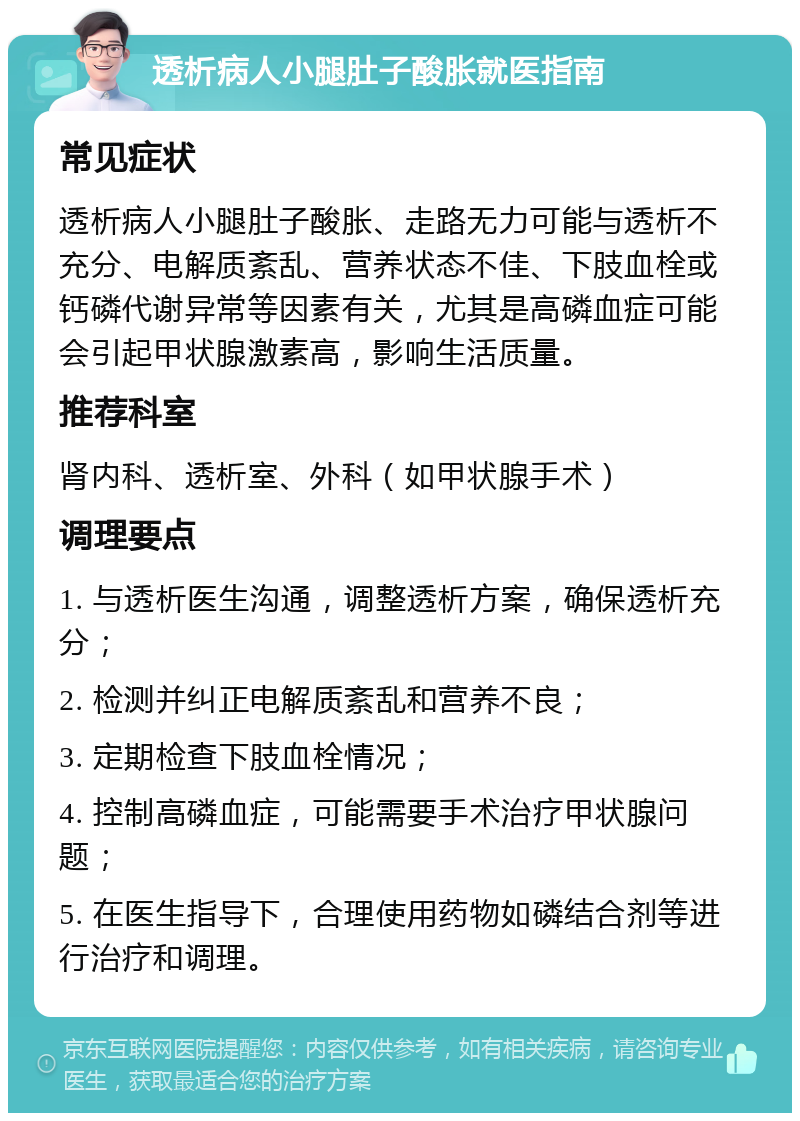 透析病人小腿肚子酸胀就医指南 常见症状 透析病人小腿肚子酸胀、走路无力可能与透析不充分、电解质紊乱、营养状态不佳、下肢血栓或钙磷代谢异常等因素有关，尤其是高磷血症可能会引起甲状腺激素高，影响生活质量。 推荐科室 肾内科、透析室、外科（如甲状腺手术） 调理要点 1. 与透析医生沟通，调整透析方案，确保透析充分； 2. 检测并纠正电解质紊乱和营养不良； 3. 定期检查下肢血栓情况； 4. 控制高磷血症，可能需要手术治疗甲状腺问题； 5. 在医生指导下，合理使用药物如磷结合剂等进行治疗和调理。