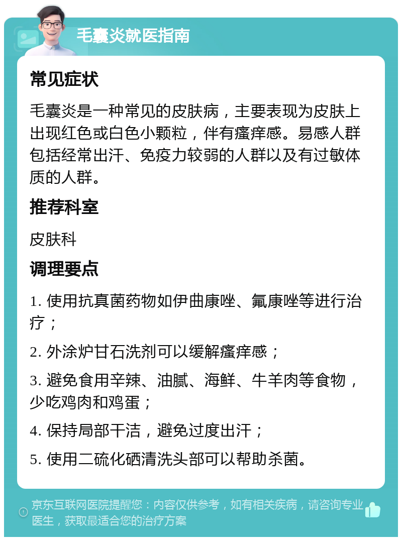 毛囊炎就医指南 常见症状 毛囊炎是一种常见的皮肤病，主要表现为皮肤上出现红色或白色小颗粒，伴有瘙痒感。易感人群包括经常出汗、免疫力较弱的人群以及有过敏体质的人群。 推荐科室 皮肤科 调理要点 1. 使用抗真菌药物如伊曲康唑、氟康唑等进行治疗； 2. 外涂炉甘石洗剂可以缓解瘙痒感； 3. 避免食用辛辣、油腻、海鲜、牛羊肉等食物，少吃鸡肉和鸡蛋； 4. 保持局部干洁，避免过度出汗； 5. 使用二硫化硒清洗头部可以帮助杀菌。