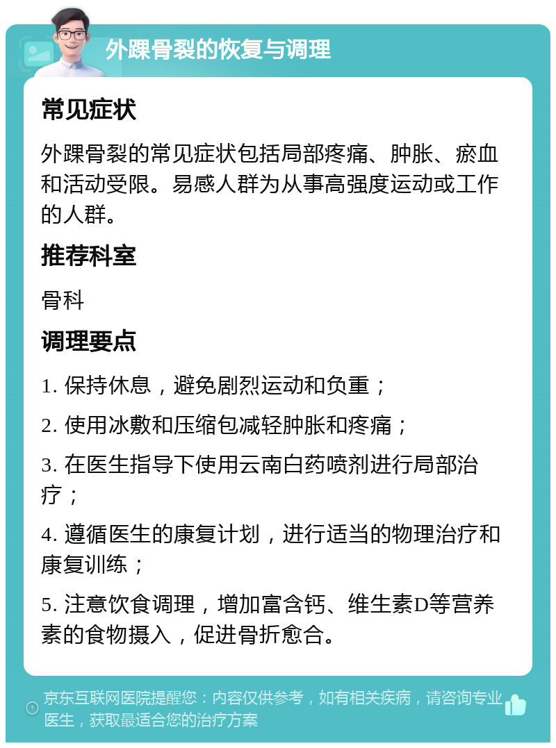 外踝骨裂的恢复与调理 常见症状 外踝骨裂的常见症状包括局部疼痛、肿胀、瘀血和活动受限。易感人群为从事高强度运动或工作的人群。 推荐科室 骨科 调理要点 1. 保持休息，避免剧烈运动和负重； 2. 使用冰敷和压缩包减轻肿胀和疼痛； 3. 在医生指导下使用云南白药喷剂进行局部治疗； 4. 遵循医生的康复计划，进行适当的物理治疗和康复训练； 5. 注意饮食调理，增加富含钙、维生素D等营养素的食物摄入，促进骨折愈合。