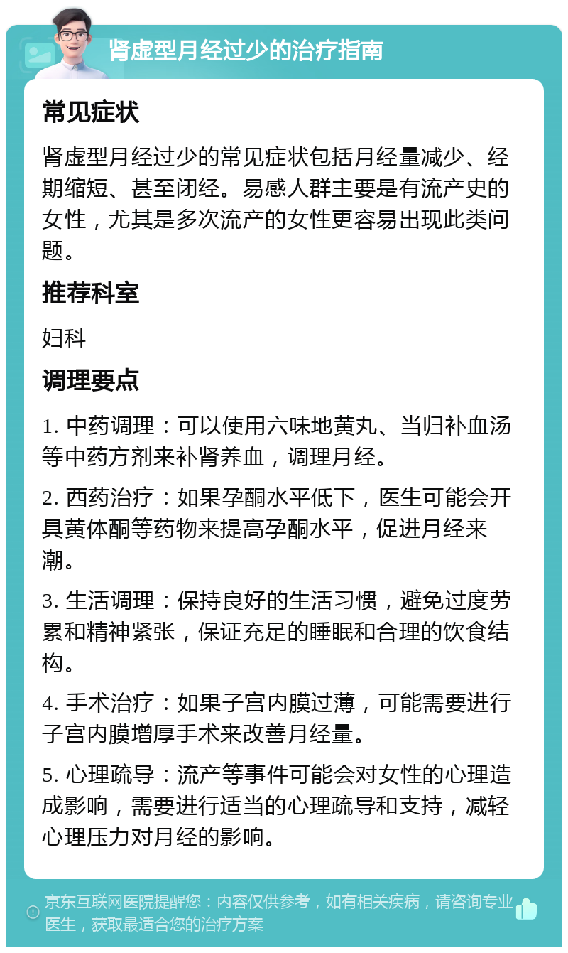 肾虚型月经过少的治疗指南 常见症状 肾虚型月经过少的常见症状包括月经量减少、经期缩短、甚至闭经。易感人群主要是有流产史的女性，尤其是多次流产的女性更容易出现此类问题。 推荐科室 妇科 调理要点 1. 中药调理：可以使用六味地黄丸、当归补血汤等中药方剂来补肾养血，调理月经。 2. 西药治疗：如果孕酮水平低下，医生可能会开具黄体酮等药物来提高孕酮水平，促进月经来潮。 3. 生活调理：保持良好的生活习惯，避免过度劳累和精神紧张，保证充足的睡眠和合理的饮食结构。 4. 手术治疗：如果子宫内膜过薄，可能需要进行子宫内膜增厚手术来改善月经量。 5. 心理疏导：流产等事件可能会对女性的心理造成影响，需要进行适当的心理疏导和支持，减轻心理压力对月经的影响。