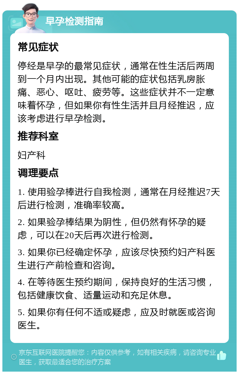 早孕检测指南 常见症状 停经是早孕的最常见症状，通常在性生活后两周到一个月内出现。其他可能的症状包括乳房胀痛、恶心、呕吐、疲劳等。这些症状并不一定意味着怀孕，但如果你有性生活并且月经推迟，应该考虑进行早孕检测。 推荐科室 妇产科 调理要点 1. 使用验孕棒进行自我检测，通常在月经推迟7天后进行检测，准确率较高。 2. 如果验孕棒结果为阴性，但仍然有怀孕的疑虑，可以在20天后再次进行检测。 3. 如果你已经确定怀孕，应该尽快预约妇产科医生进行产前检查和咨询。 4. 在等待医生预约期间，保持良好的生活习惯，包括健康饮食、适量运动和充足休息。 5. 如果你有任何不适或疑虑，应及时就医或咨询医生。