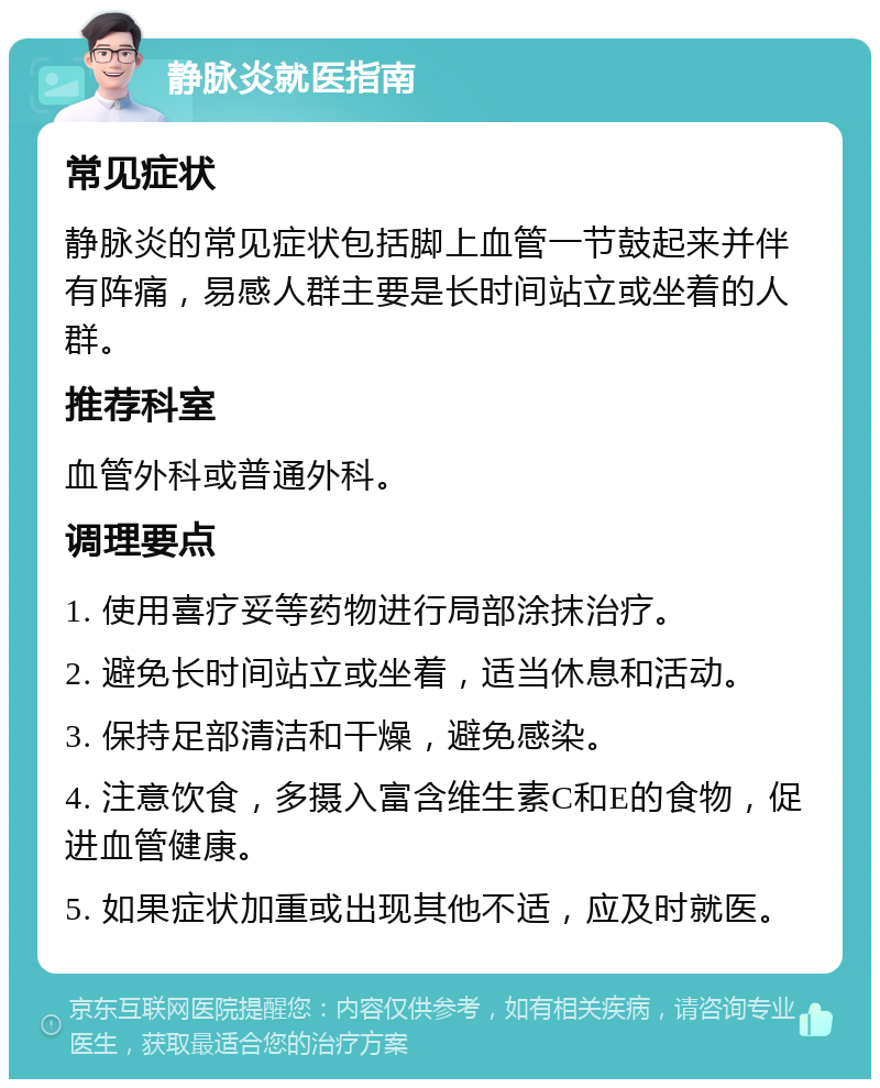 静脉炎就医指南 常见症状 静脉炎的常见症状包括脚上血管一节鼓起来并伴有阵痛，易感人群主要是长时间站立或坐着的人群。 推荐科室 血管外科或普通外科。 调理要点 1. 使用喜疗妥等药物进行局部涂抹治疗。 2. 避免长时间站立或坐着，适当休息和活动。 3. 保持足部清洁和干燥，避免感染。 4. 注意饮食，多摄入富含维生素C和E的食物，促进血管健康。 5. 如果症状加重或出现其他不适，应及时就医。