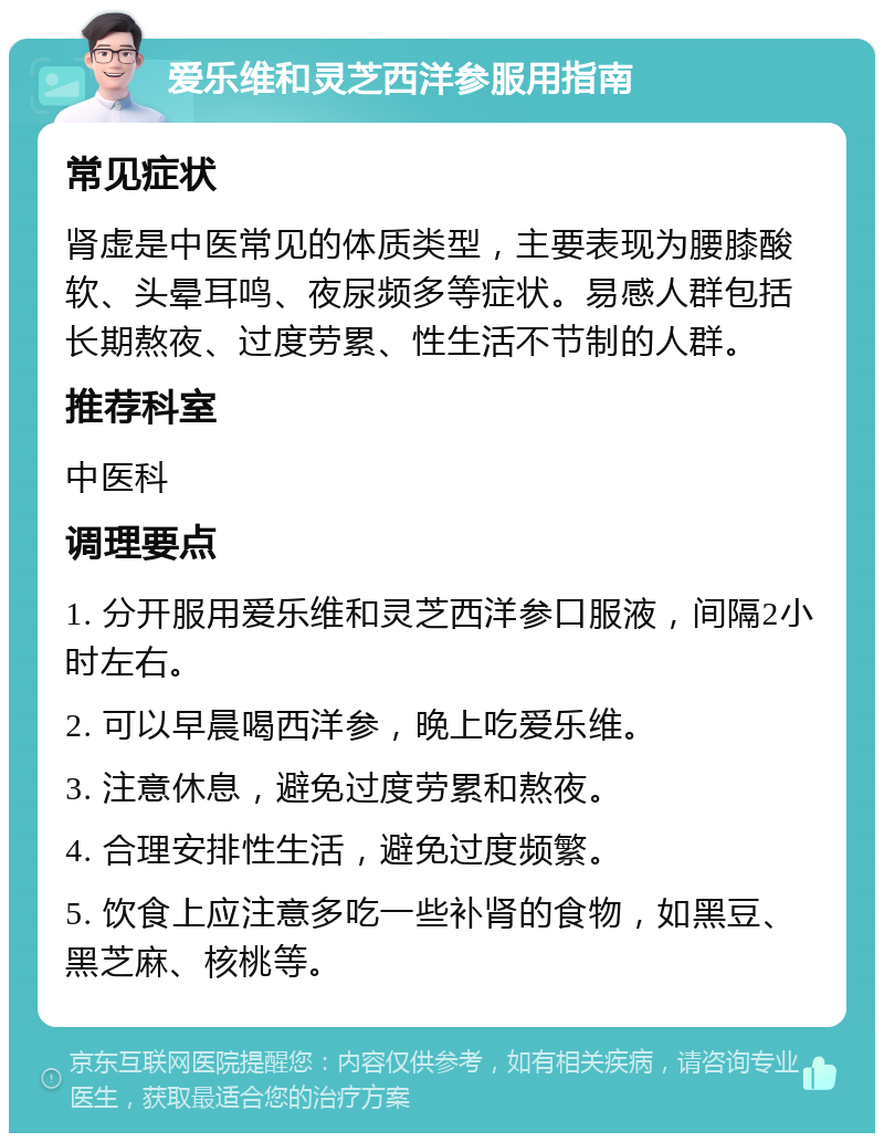 爱乐维和灵芝西洋参服用指南 常见症状 肾虚是中医常见的体质类型，主要表现为腰膝酸软、头晕耳鸣、夜尿频多等症状。易感人群包括长期熬夜、过度劳累、性生活不节制的人群。 推荐科室 中医科 调理要点 1. 分开服用爱乐维和灵芝西洋参口服液，间隔2小时左右。 2. 可以早晨喝西洋参，晚上吃爱乐维。 3. 注意休息，避免过度劳累和熬夜。 4. 合理安排性生活，避免过度频繁。 5. 饮食上应注意多吃一些补肾的食物，如黑豆、黑芝麻、核桃等。