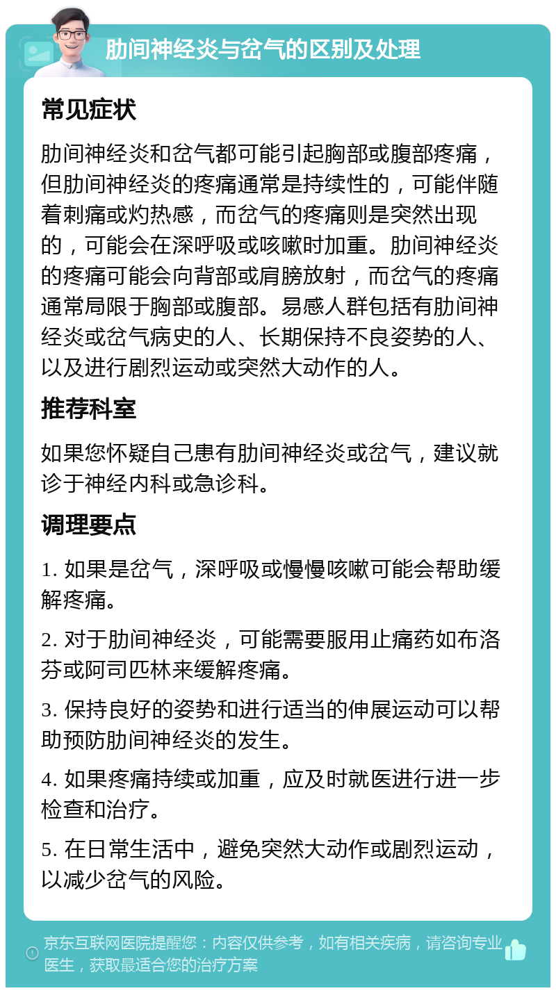 肋间神经炎与岔气的区别及处理 常见症状 肋间神经炎和岔气都可能引起胸部或腹部疼痛，但肋间神经炎的疼痛通常是持续性的，可能伴随着刺痛或灼热感，而岔气的疼痛则是突然出现的，可能会在深呼吸或咳嗽时加重。肋间神经炎的疼痛可能会向背部或肩膀放射，而岔气的疼痛通常局限于胸部或腹部。易感人群包括有肋间神经炎或岔气病史的人、长期保持不良姿势的人、以及进行剧烈运动或突然大动作的人。 推荐科室 如果您怀疑自己患有肋间神经炎或岔气，建议就诊于神经内科或急诊科。 调理要点 1. 如果是岔气，深呼吸或慢慢咳嗽可能会帮助缓解疼痛。 2. 对于肋间神经炎，可能需要服用止痛药如布洛芬或阿司匹林来缓解疼痛。 3. 保持良好的姿势和进行适当的伸展运动可以帮助预防肋间神经炎的发生。 4. 如果疼痛持续或加重，应及时就医进行进一步检查和治疗。 5. 在日常生活中，避免突然大动作或剧烈运动，以减少岔气的风险。