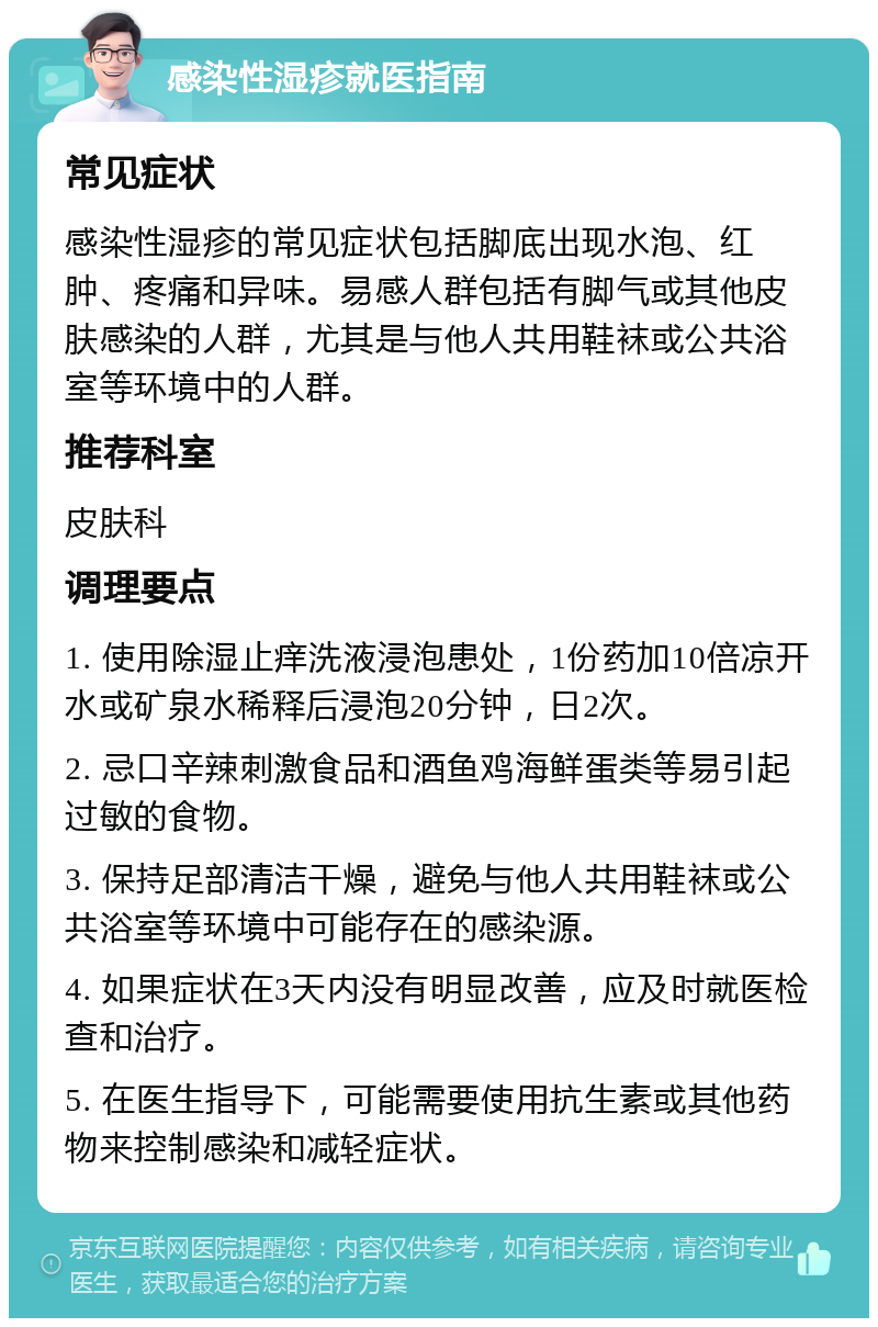 感染性湿疹就医指南 常见症状 感染性湿疹的常见症状包括脚底出现水泡、红肿、疼痛和异味。易感人群包括有脚气或其他皮肤感染的人群，尤其是与他人共用鞋袜或公共浴室等环境中的人群。 推荐科室 皮肤科 调理要点 1. 使用除湿止痒洗液浸泡患处，1份药加10倍凉开水或矿泉水稀释后浸泡20分钟，日2次。 2. 忌口辛辣刺激食品和酒鱼鸡海鲜蛋类等易引起过敏的食物。 3. 保持足部清洁干燥，避免与他人共用鞋袜或公共浴室等环境中可能存在的感染源。 4. 如果症状在3天内没有明显改善，应及时就医检查和治疗。 5. 在医生指导下，可能需要使用抗生素或其他药物来控制感染和减轻症状。