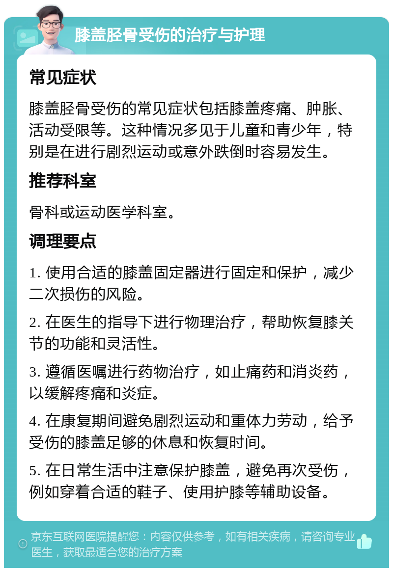 膝盖胫骨受伤的治疗与护理 常见症状 膝盖胫骨受伤的常见症状包括膝盖疼痛、肿胀、活动受限等。这种情况多见于儿童和青少年，特别是在进行剧烈运动或意外跌倒时容易发生。 推荐科室 骨科或运动医学科室。 调理要点 1. 使用合适的膝盖固定器进行固定和保护，减少二次损伤的风险。 2. 在医生的指导下进行物理治疗，帮助恢复膝关节的功能和灵活性。 3. 遵循医嘱进行药物治疗，如止痛药和消炎药，以缓解疼痛和炎症。 4. 在康复期间避免剧烈运动和重体力劳动，给予受伤的膝盖足够的休息和恢复时间。 5. 在日常生活中注意保护膝盖，避免再次受伤，例如穿着合适的鞋子、使用护膝等辅助设备。