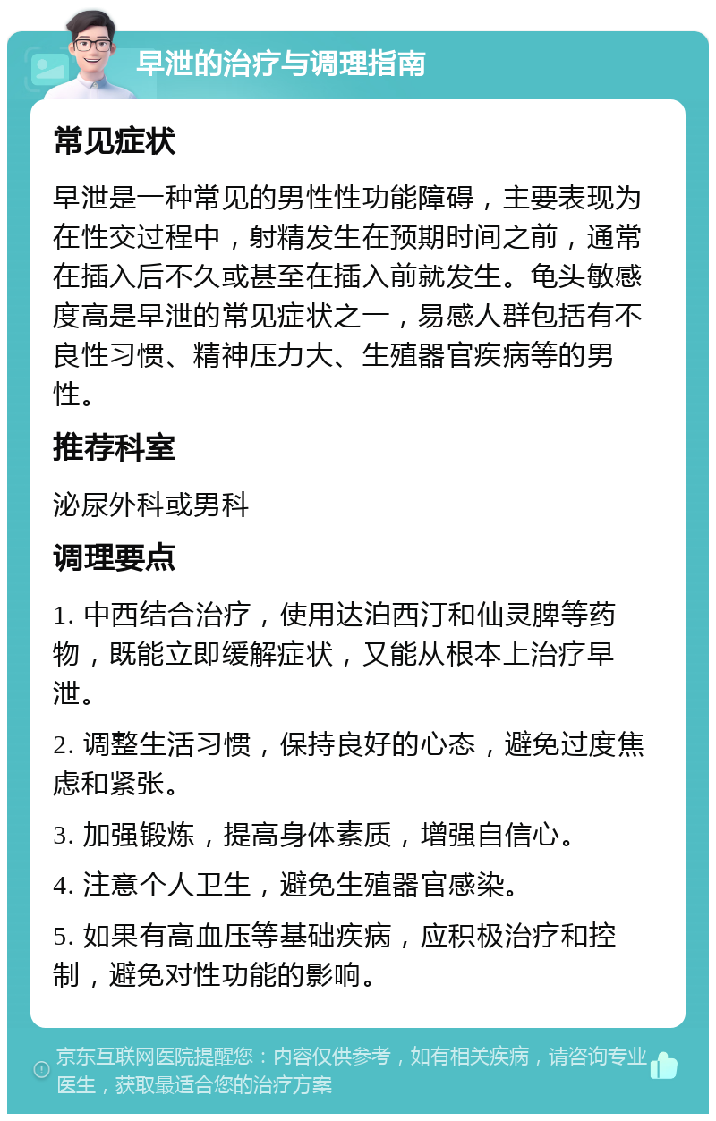 早泄的治疗与调理指南 常见症状 早泄是一种常见的男性性功能障碍，主要表现为在性交过程中，射精发生在预期时间之前，通常在插入后不久或甚至在插入前就发生。龟头敏感度高是早泄的常见症状之一，易感人群包括有不良性习惯、精神压力大、生殖器官疾病等的男性。 推荐科室 泌尿外科或男科 调理要点 1. 中西结合治疗，使用达泊西汀和仙灵脾等药物，既能立即缓解症状，又能从根本上治疗早泄。 2. 调整生活习惯，保持良好的心态，避免过度焦虑和紧张。 3. 加强锻炼，提高身体素质，增强自信心。 4. 注意个人卫生，避免生殖器官感染。 5. 如果有高血压等基础疾病，应积极治疗和控制，避免对性功能的影响。