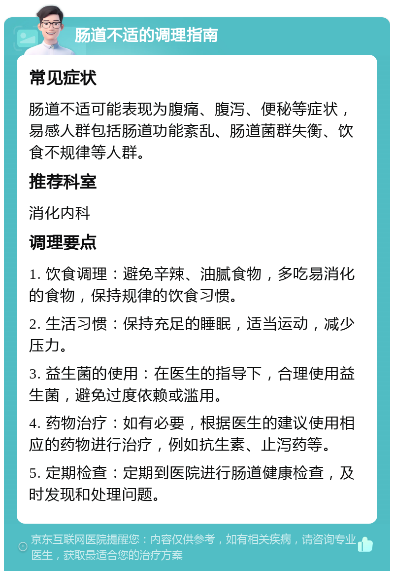 肠道不适的调理指南 常见症状 肠道不适可能表现为腹痛、腹泻、便秘等症状，易感人群包括肠道功能紊乱、肠道菌群失衡、饮食不规律等人群。 推荐科室 消化内科 调理要点 1. 饮食调理：避免辛辣、油腻食物，多吃易消化的食物，保持规律的饮食习惯。 2. 生活习惯：保持充足的睡眠，适当运动，减少压力。 3. 益生菌的使用：在医生的指导下，合理使用益生菌，避免过度依赖或滥用。 4. 药物治疗：如有必要，根据医生的建议使用相应的药物进行治疗，例如抗生素、止泻药等。 5. 定期检查：定期到医院进行肠道健康检查，及时发现和处理问题。