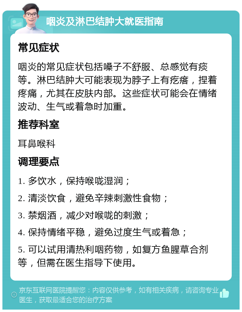 咽炎及淋巴结肿大就医指南 常见症状 咽炎的常见症状包括嗓子不舒服、总感觉有痰等。淋巴结肿大可能表现为脖子上有疙瘩，捏着疼痛，尤其在皮肤内部。这些症状可能会在情绪波动、生气或着急时加重。 推荐科室 耳鼻喉科 调理要点 1. 多饮水，保持喉咙湿润； 2. 清淡饮食，避免辛辣刺激性食物； 3. 禁烟酒，减少对喉咙的刺激； 4. 保持情绪平稳，避免过度生气或着急； 5. 可以试用清热利咽药物，如复方鱼腥草合剂等，但需在医生指导下使用。