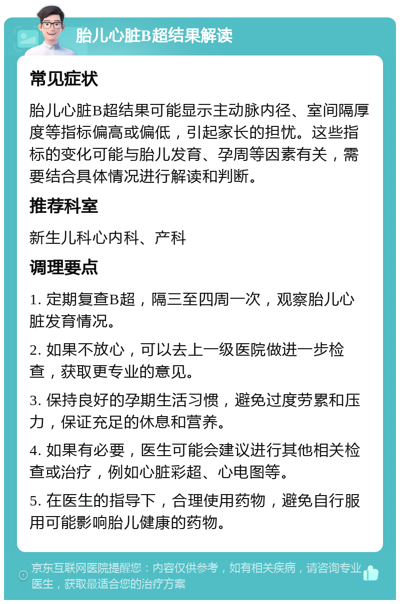 胎儿心脏B超结果解读 常见症状 胎儿心脏B超结果可能显示主动脉内径、室间隔厚度等指标偏高或偏低，引起家长的担忧。这些指标的变化可能与胎儿发育、孕周等因素有关，需要结合具体情况进行解读和判断。 推荐科室 新生儿科心内科、产科 调理要点 1. 定期复查B超，隔三至四周一次，观察胎儿心脏发育情况。 2. 如果不放心，可以去上一级医院做进一步检查，获取更专业的意见。 3. 保持良好的孕期生活习惯，避免过度劳累和压力，保证充足的休息和营养。 4. 如果有必要，医生可能会建议进行其他相关检查或治疗，例如心脏彩超、心电图等。 5. 在医生的指导下，合理使用药物，避免自行服用可能影响胎儿健康的药物。