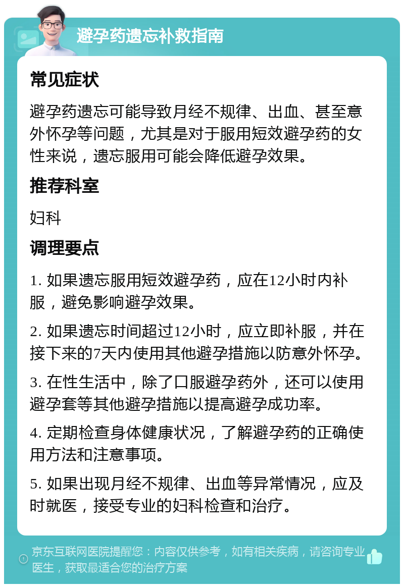 避孕药遗忘补救指南 常见症状 避孕药遗忘可能导致月经不规律、出血、甚至意外怀孕等问题，尤其是对于服用短效避孕药的女性来说，遗忘服用可能会降低避孕效果。 推荐科室 妇科 调理要点 1. 如果遗忘服用短效避孕药，应在12小时内补服，避免影响避孕效果。 2. 如果遗忘时间超过12小时，应立即补服，并在接下来的7天内使用其他避孕措施以防意外怀孕。 3. 在性生活中，除了口服避孕药外，还可以使用避孕套等其他避孕措施以提高避孕成功率。 4. 定期检查身体健康状况，了解避孕药的正确使用方法和注意事项。 5. 如果出现月经不规律、出血等异常情况，应及时就医，接受专业的妇科检查和治疗。