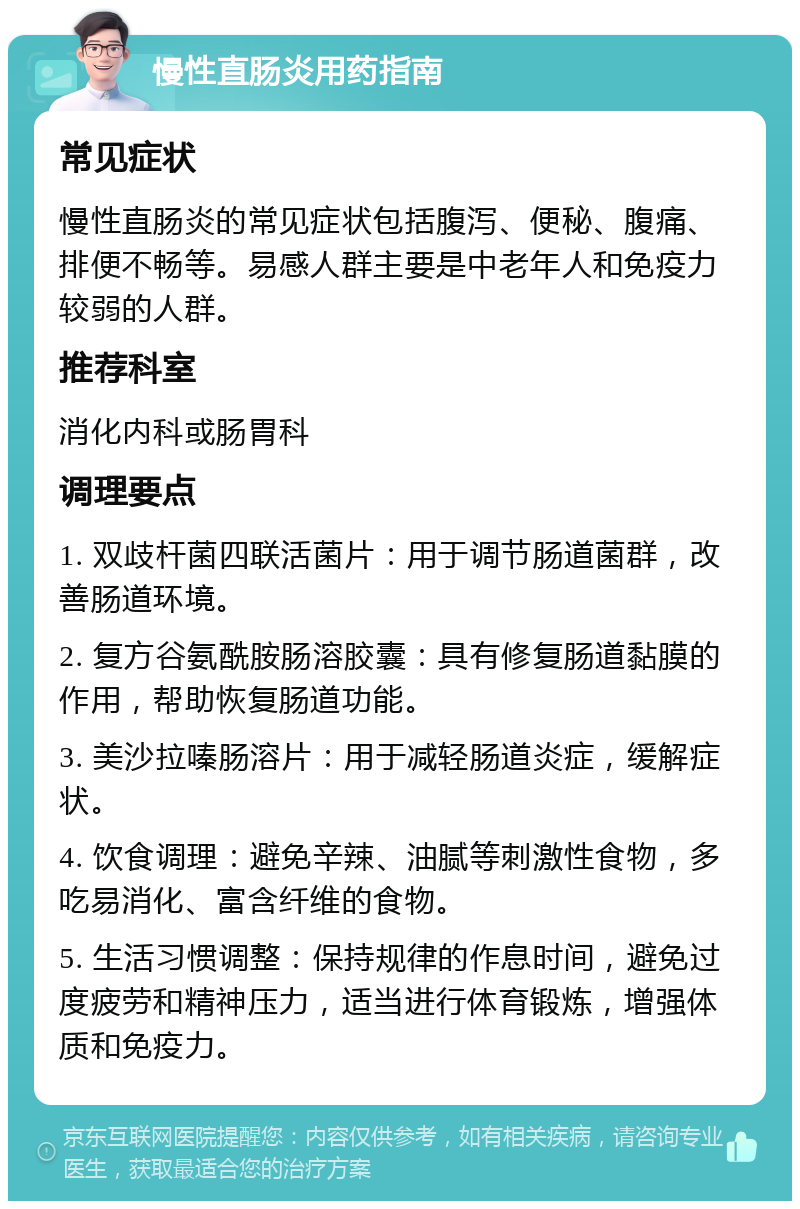 慢性直肠炎用药指南 常见症状 慢性直肠炎的常见症状包括腹泻、便秘、腹痛、排便不畅等。易感人群主要是中老年人和免疫力较弱的人群。 推荐科室 消化内科或肠胃科 调理要点 1. 双歧杆菌四联活菌片：用于调节肠道菌群，改善肠道环境。 2. 复方谷氨酰胺肠溶胶囊：具有修复肠道黏膜的作用，帮助恢复肠道功能。 3. 美沙拉嗪肠溶片：用于减轻肠道炎症，缓解症状。 4. 饮食调理：避免辛辣、油腻等刺激性食物，多吃易消化、富含纤维的食物。 5. 生活习惯调整：保持规律的作息时间，避免过度疲劳和精神压力，适当进行体育锻炼，增强体质和免疫力。