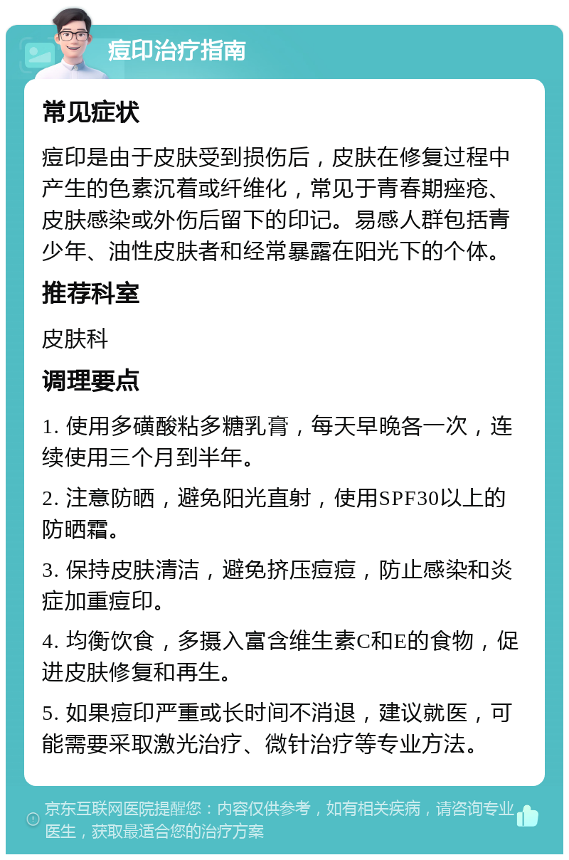 痘印治疗指南 常见症状 痘印是由于皮肤受到损伤后，皮肤在修复过程中产生的色素沉着或纤维化，常见于青春期痤疮、皮肤感染或外伤后留下的印记。易感人群包括青少年、油性皮肤者和经常暴露在阳光下的个体。 推荐科室 皮肤科 调理要点 1. 使用多磺酸粘多糖乳膏，每天早晚各一次，连续使用三个月到半年。 2. 注意防晒，避免阳光直射，使用SPF30以上的防晒霜。 3. 保持皮肤清洁，避免挤压痘痘，防止感染和炎症加重痘印。 4. 均衡饮食，多摄入富含维生素C和E的食物，促进皮肤修复和再生。 5. 如果痘印严重或长时间不消退，建议就医，可能需要采取激光治疗、微针治疗等专业方法。