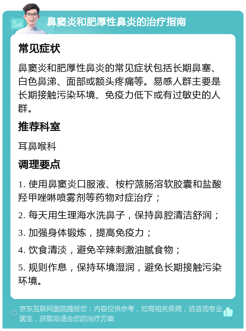 鼻窦炎和肥厚性鼻炎的治疗指南 常见症状 鼻窦炎和肥厚性鼻炎的常见症状包括长期鼻塞、白色鼻涕、面部或额头疼痛等。易感人群主要是长期接触污染环境、免疫力低下或有过敏史的人群。 推荐科室 耳鼻喉科 调理要点 1. 使用鼻窦炎口服液、桉柠蒎肠溶软胶囊和盐酸羟甲唑啉喷雾剂等药物对症治疗； 2. 每天用生理海水洗鼻子，保持鼻腔清洁舒润； 3. 加强身体锻炼，提高免疫力； 4. 饮食清淡，避免辛辣刺激油腻食物； 5. 规则作息，保持环境湿润，避免长期接触污染环境。