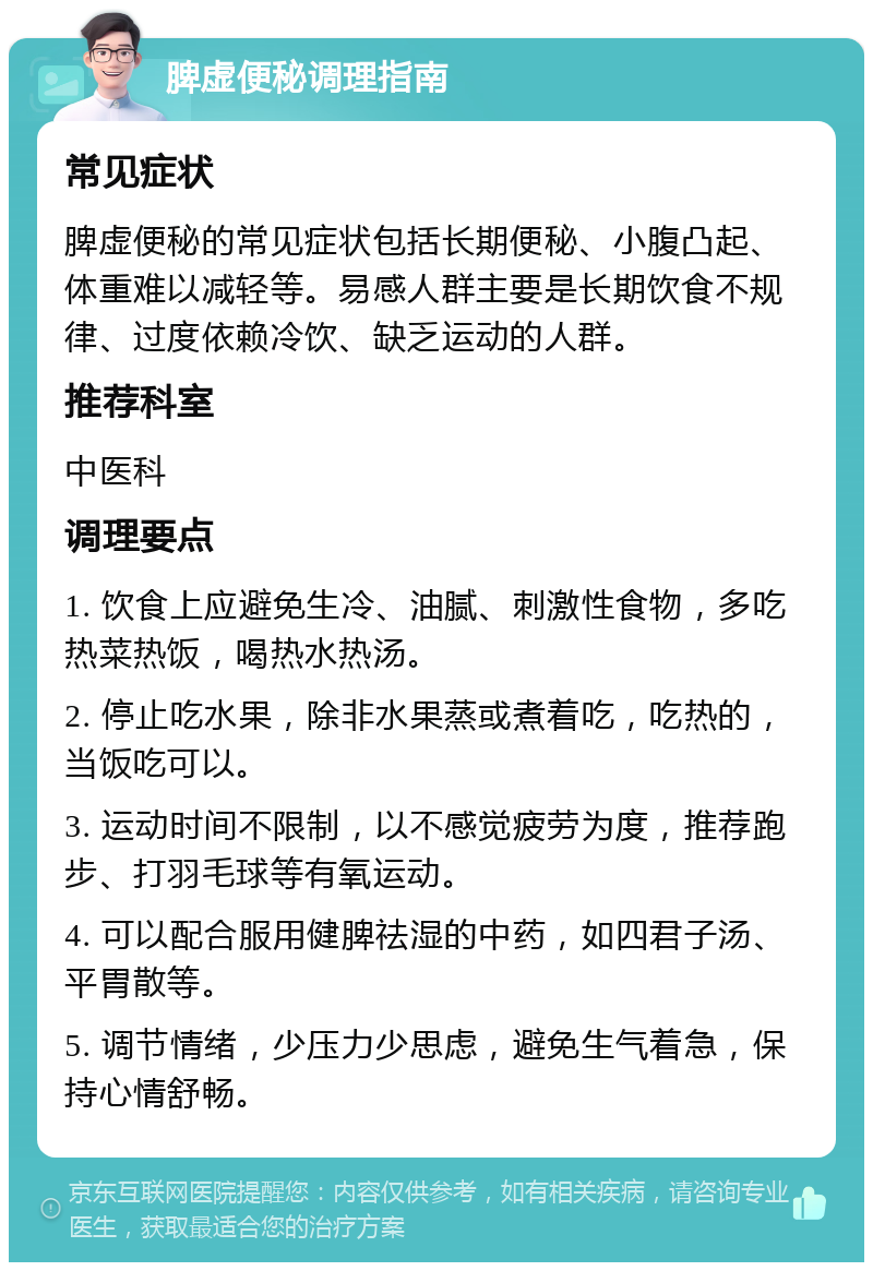 脾虚便秘调理指南 常见症状 脾虚便秘的常见症状包括长期便秘、小腹凸起、体重难以减轻等。易感人群主要是长期饮食不规律、过度依赖冷饮、缺乏运动的人群。 推荐科室 中医科 调理要点 1. 饮食上应避免生冷、油腻、刺激性食物，多吃热菜热饭，喝热水热汤。 2. 停止吃水果，除非水果蒸或煮着吃，吃热的，当饭吃可以。 3. 运动时间不限制，以不感觉疲劳为度，推荐跑步、打羽毛球等有氧运动。 4. 可以配合服用健脾祛湿的中药，如四君子汤、平胃散等。 5. 调节情绪，少压力少思虑，避免生气着急，保持心情舒畅。