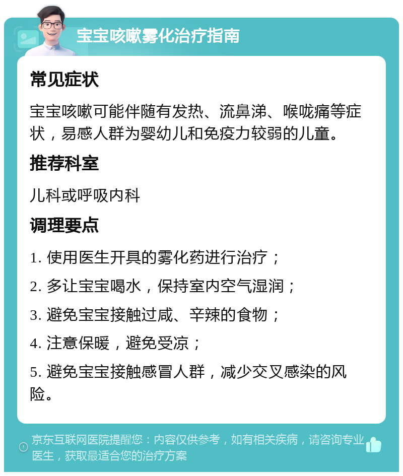 宝宝咳嗽雾化治疗指南 常见症状 宝宝咳嗽可能伴随有发热、流鼻涕、喉咙痛等症状，易感人群为婴幼儿和免疫力较弱的儿童。 推荐科室 儿科或呼吸内科 调理要点 1. 使用医生开具的雾化药进行治疗； 2. 多让宝宝喝水，保持室内空气湿润； 3. 避免宝宝接触过咸、辛辣的食物； 4. 注意保暖，避免受凉； 5. 避免宝宝接触感冒人群，减少交叉感染的风险。