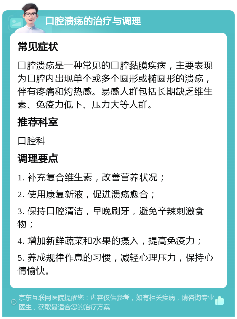 口腔溃疡的治疗与调理 常见症状 口腔溃疡是一种常见的口腔黏膜疾病，主要表现为口腔内出现单个或多个圆形或椭圆形的溃疡，伴有疼痛和灼热感。易感人群包括长期缺乏维生素、免疫力低下、压力大等人群。 推荐科室 口腔科 调理要点 1. 补充复合维生素，改善营养状况； 2. 使用康复新液，促进溃疡愈合； 3. 保持口腔清洁，早晚刷牙，避免辛辣刺激食物； 4. 增加新鲜蔬菜和水果的摄入，提高免疫力； 5. 养成规律作息的习惯，减轻心理压力，保持心情愉快。