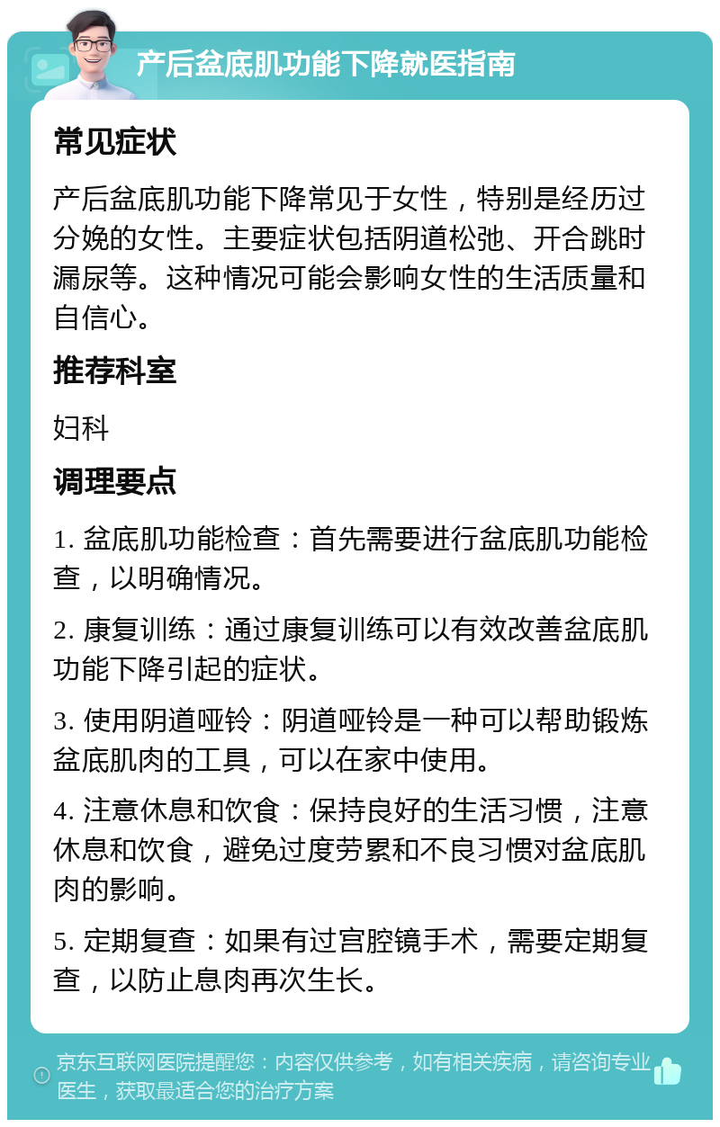 产后盆底肌功能下降就医指南 常见症状 产后盆底肌功能下降常见于女性，特别是经历过分娩的女性。主要症状包括阴道松弛、开合跳时漏尿等。这种情况可能会影响女性的生活质量和自信心。 推荐科室 妇科 调理要点 1. 盆底肌功能检查：首先需要进行盆底肌功能检查，以明确情况。 2. 康复训练：通过康复训练可以有效改善盆底肌功能下降引起的症状。 3. 使用阴道哑铃：阴道哑铃是一种可以帮助锻炼盆底肌肉的工具，可以在家中使用。 4. 注意休息和饮食：保持良好的生活习惯，注意休息和饮食，避免过度劳累和不良习惯对盆底肌肉的影响。 5. 定期复查：如果有过宫腔镜手术，需要定期复查，以防止息肉再次生长。