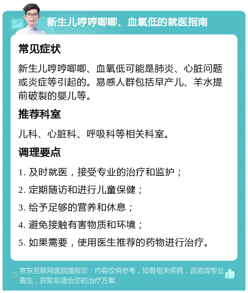 新生儿哼哼唧唧、血氧低的就医指南 常见症状 新生儿哼哼唧唧、血氧低可能是肺炎、心脏问题或炎症等引起的。易感人群包括早产儿、羊水提前破裂的婴儿等。 推荐科室 儿科、心脏科、呼吸科等相关科室。 调理要点 1. 及时就医，接受专业的治疗和监护； 2. 定期随访和进行儿童保健； 3. 给予足够的营养和休息； 4. 避免接触有害物质和环境； 5. 如果需要，使用医生推荐的药物进行治疗。