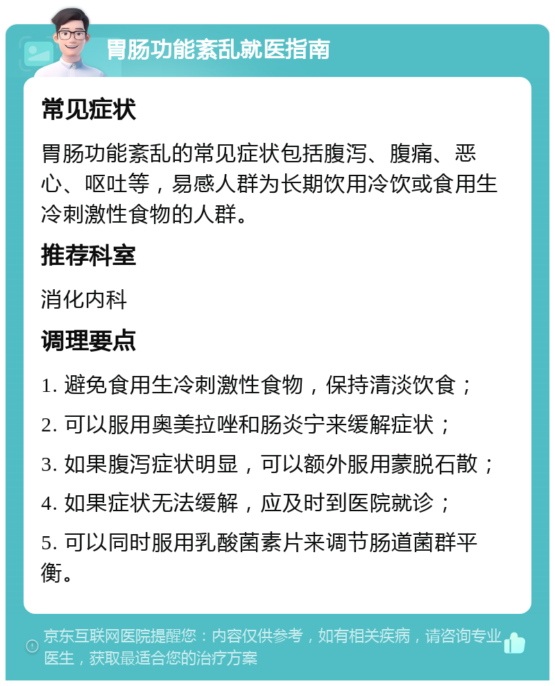 胃肠功能紊乱就医指南 常见症状 胃肠功能紊乱的常见症状包括腹泻、腹痛、恶心、呕吐等，易感人群为长期饮用冷饮或食用生冷刺激性食物的人群。 推荐科室 消化内科 调理要点 1. 避免食用生冷刺激性食物，保持清淡饮食； 2. 可以服用奥美拉唑和肠炎宁来缓解症状； 3. 如果腹泻症状明显，可以额外服用蒙脱石散； 4. 如果症状无法缓解，应及时到医院就诊； 5. 可以同时服用乳酸菌素片来调节肠道菌群平衡。